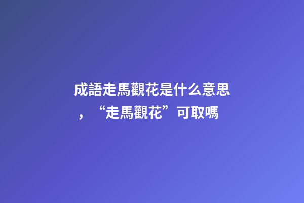 成語走馬觀花是什么意思，“走馬觀花”可取嗎